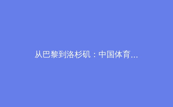 从巴黎到洛杉矶：中国体育军团如何在新周期重塑核心竞争力 - 2